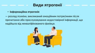 Види ятрогенії
• Інформаційна ятрогенія
— розлад психіки, викликаний емоційним потрясінням після
прочитання або прослуховування недостовірної інформації, що
надійшла від некваліфікованого фахівця.
 