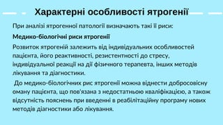 Характерні особливості ятрогенії
При аналізі ятрогенної патології визначають такі її риси:
Медико-біологічні риси ятрогенії
Розвиток ятрогеній залежить від індивідуальних особливостей
пацієнта, його реактивності, резистентності до стресу,
індивідуальної реакції на дії фізичного терапевта, інших методів
лікування та діагностики.
До медико-біологічних рис ятрогенії можна віднести добросовісну
оману пацієнта, що пов'язана з недостатньою кваліфікацією, а також
відсутність пояснень при введенні в реабілітаційну програму нових
методів діагностики або лікування.
 
