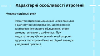 Характерні особливості ятрогенії
Медико-соціальні риси
Розвиток ятрогеній можливий через помилки
в діагностиці захворювання, що пов'язані із
застосуванням старого обладнання, строк
використання якого закінчився. При
недостатньому фінансуванні галузі охорони
здоров'я такі ятрогенії вже не рідкий випадок
у медичній практиці.
 