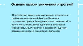 Основні шляхи уникнення ятрогенії
Профілактика ятрогенних захворювань починається з
глибокого засвоєння майбутніми фізичними
терапевтами принципів медичної етики і деонтології, в
основі яких лежать добре відношення до хворих і
високоморальне, гуманістичне виховання медичних
працівників в процесі їх навчання і діяльності.
 