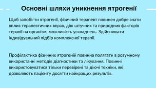 Основні шляхи уникнення ятрогенії
Щоб запобігти ятрогенії, фізичний терапевт повинен добре знати
вплив терапевтичних вправ, дію штучних та природних факторів
терапії на організм, можливість ускладнень. Здійснювати
індивідуальний підбір комплексної терапії.
Профілактика фізичних ятрогеній повинна полягати в розумному
використанні методів діагностики та лікування. Повинні
використовуватися тільки перевірені та діючі техніки, які
дозволяють пацієнту досягти найкращих результів.
 