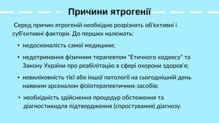 Причини ятрогенії
Серед причин ятрогеній необхідно розрізнять об'єктивні і
суб'єктивні фактори. До перших належать:
• необхідність здійснення процедур обстеження та
діагностикидля підтвердження (спростування) діагнозу.
• недосконалість самої медицини;
• невиліковність тієї або іншої патології на сьогоднішній день
наявним арсеналом фізіотерапевтичних засобів;
• недотримання фізичним терапевтом "Етичного кодексу" та
Закону України про реабілітацію в сфері охорони здоров'я;
 