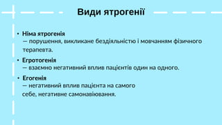 Види ятрогенії
• Німа ятрогенія
— порушення, викликане бездіяльністю і мовчанням фізичного
терапевта.
• Егротогенія
— взаємно негативний вплив пацієнтів один на одного.
• Егогенія
— негативний вплив пацієнта на самого
себе, негативне самонавіювання.
 