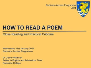 HOW TO READ A POEM
Close Reading and Practical Criticism
Wednesday 31st January 2024
Robinson Access Programme
Dr Claire Wilkinson
Fellow in English and Admissions Tutor
Robinson College
Robinson Access Programme
2024
 