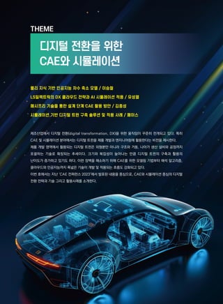 THEME
디지털 전환을 위한
CAE와 시뮬레이션
제조산업에서 디지털 전환(digital transformation, DX)을 위한 움직임이 꾸준히 전개되고 있다. 특히
CAE 및 시뮬레이션 분야에서는 디지털 트윈을 제품 개발과 엔지니어링에 활용한다는 비전을 제시한다.
제품 개발 영역에서 활용되는 디지털 트윈은 외형뿐만 아니라 구조와 거동, 나아가 생산 설비와 공정까지
포괄하는 기술로 확장되는 추세이다. 크기와 복잡성이 늘어나는 만큼 디지털 트윈의 구축과 활용의
난이도가 증가하고 있기도 하다. 이런 장벽을 해소하기 위해 CAE를 위한 모델링 기법부터 해석 알고리즘,
클라우드와 인공지능까지 폭넓은 기술이 개발 및 적용되는 흐름도 강화되고 있다.
이번 호에서는 지난 ‘CAE 컨퍼런스 2023’에서 발표된 내용을 중심으로, CAE와 시뮬레이션 중심의 디지털
전환 전략과 기술 그리고 활용사례를 소개한다.
물리 지식 기반 인공지능 차수 축소 모델 / 이승철
LS일렉트릭의 DX 클라우드 전략과 AI 시뮬레이션 적용 / 유성열
메시프리 기술을 통한 설계 단계 CAE 활용 방안 / 김종성
시뮬레이션 기반 디지털 트윈 구축 솔루션 및 적용 사례 / 페이스
 