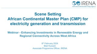 IRENA Innovation and Technology Center |
Scene Setting
African Continental Master Plan (CMP) for
electricity generation and transmission
Webinar - Enhancing Investments in Renewable Energy and
Regional Connectivity Across West Africa
6th February 2024
Bilal Hussain
Associate Programme Officer, IRENA
 