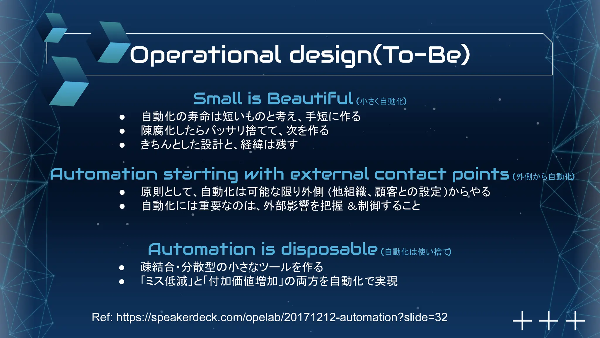 Operational design(To-Be)
Small is Beautiful (小さく自動化)
● 自動化の寿命は短いものと考え、手短に作る
● 陳腐化したらバッサリ捨てて、次を作る
● きちんとした設計と、経緯は残す
Automation starting with external contact points (外側から自動化)
● 原則として、自動化は可能な限り外側 (他組織、顧客との設定 )からやる
● 自動化には重要なのは、外部影響を把握 &制御すること
Automation is disposable (自動化は使い捨て)
● 疎結合・分散型の小さなツールを作る
● 「ミス低減」と「付加価値増加」の両方を自動化で実現
Ref: https://speakerdeck.com/opelab/20171212-automation?slide=32
 