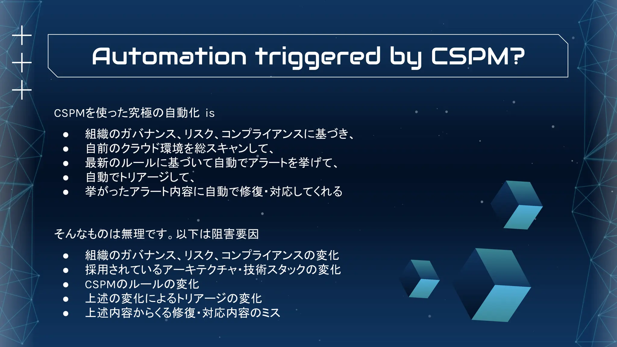 Automation triggered by CSPM?
CSPMを使った究極の自動化 is
● 組織のガバナンス、リスク、コンプライアンスに基づき、
● 自前のクラウド環境を総スキャンして、
● 最新のルールに基づいて自動でアラートを挙げて、
● 自動でトリアージして、
● 挙がったアラート内容に自動で修復・対応してくれる
そんなものは無理です。以下は阻害要因
● 組織のガバナンス、リスク、コンプライアンスの変化
● 採用されているアーキテクチャ・技術スタックの変化
● CSPMのルールの変化
● 上述の変化によるトリアージの変化
● 上述内容からくる修復・対応内容のミス
 