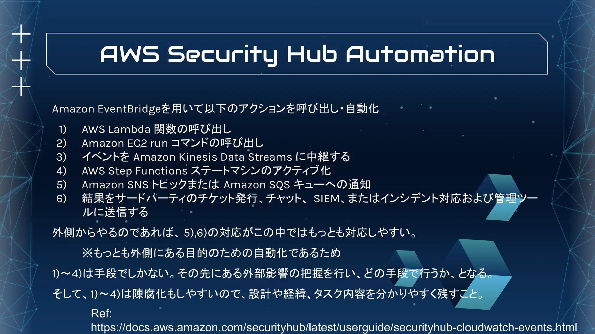 AWS Security Hub Automation
Amazon EventBridgeを用いて以下のアクションを呼び出し・自動化
1) AWS Lambda 関数の呼び出し
2) Amazon EC2 run コマンドの呼び出し
3) イベントを Amazon Kinesis Data Streams に中継する
4) AWS Step Functions ステートマシンのアクティブ化
5) Amazon SNS トピックまたは Amazon SQS キューへの通知
6) 結果をサードパーティのチケット発行、チャット、 SIEM、またはインシデント対応および管理ツー
ルに送信する
外側からやるのであれば、 5),6)の対応がこの中ではもっとも対応しやすい。
※もっとも外側にある目的のための自動化であるため
1)〜4)は手段でしかない。その先にある外部影響の把握を行い、どの手段で行うか、となる。
そして、1)〜4)は陳腐化もしやすいので、設計や経緯、タスク内容を分かりやすく残すこと。
Ref:
https://docs.aws.amazon.com/securityhub/latest/userguide/securityhub-cloudwatch-events.html
 