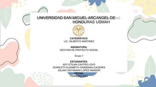 UNIVERSIDAD SAN MIGUEL ARCANGEL DE
HONDURAS USMAH
CATEDRÁTICO:
LIC. GILBERTO MARTINEZ
ASIGNATURA:
GESTION DE PROYECTO SOCIAL
Grupo 1
ESTUDIANTES:
ADY ETILMA CASTRO LOVO
SCARLETH ELIZABETH CARDENAS CACERES
JOLANY DAYANARA LOPEZ AMADOR
FECHA:
FEBRERO 2024
 