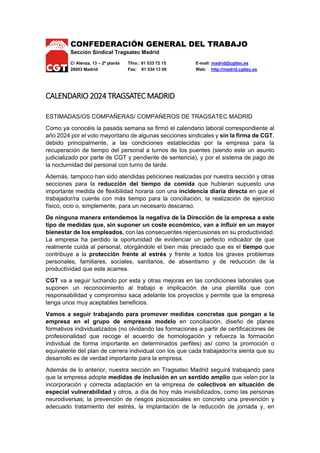 CONFEDERACIÓN GENERAL DEL TRABAJO
Sección Sindical Tragsatec Madrid
C/ Alenza, 13 – 2ª planta Tfno.: 91 533 72 15 E-mail: madrid@cgttec.es
28003 Madrid Fax: 91 534 13 00 Web: http://madrid.cgttec.es
CALENDARIO 2024 TRAGSATEC MADRID
ESTIMADAS/OS COMPAÑERAS/ COMPAÑEROS DE TRAGSATEC MADRID
Como ya conocéis la pasada semana se firmó el calendario laboral correspondiente al
año 2024 por el voto mayoritario de algunas secciones sindicales y sin la firma de CGT,
debido principalmente, a las condiciones establecidas por la empresa para la
recuperación de tiempo del personal a turnos de los puentes (siendo este un asunto
judicializado por parte de CGT y pendiente de sentencia), y por el sistema de pago de
la nocturnidad del personal con turno de tarde.
Además, tampoco han sido atendidas peticiones realizadas por nuestra sección y otras
secciones para la reducción del tiempo de comida que hubieran supuesto una
importante medida de flexibilidad horaria con una incidencia diaria directa en que el
trabajador/ra cuente con más tiempo para la conciliación, la realización de ejercicio
físico, ocio o, simplemente, para un necesario descanso.
De ninguna manera entendemos la negativa de la Dirección de la empresa a este
tipo de medidas que, sin suponer un coste económico, van a influir en un mayor
bienestar de los empleados, con las consecuentes repercusiones en su productividad.
La empresa ha perdido la oportunidad de evidenciar un perfecto indicador de que
realmente cuida al personal, otorgándole el bien más preciado que es el tiempo que
contribuye a la protección frente al estrés y frente a todos los graves problemas
personales, familiares, sociales, sanitarios, de absentismo y de reducción de la
productividad que este acarrea.
CGT va a seguir luchando por esta y otras mejoras en las condiciones laborales que
suponen un reconocimiento al trabajo e implicación de una plantilla que con
responsabilidad y compromiso saca adelante los proyectos y permite que la empresa
tenga unos muy aceptables beneficios.
Vamos a seguir trabajando para promover medidas concretas que pongan a la
empresa en el grupo de empresas modelo en conciliación, diseño de planes
formativos individualizados (no olvidando las formaciones a partir de certificaciones de
profesionalidad que recoge el acuerdo de homologación y refuerza la formación
individual de forma importante en determinados perfiles) así como la promoción o
equivalente del plan de carrera individual con los que cada trabajador/ra sienta que su
desarrollo es de verdad importante para la empresa.
Además de lo anterior, nuestra sección en Tragsatec Madrid seguirá trabajando para
que la empresa adopte medidas de inclusión en un sentido amplio que velen por la
incorporación y correcta adaptación en la empresa de colectivos en situación de
especial vulnerabilidad y otros, a día de hoy más invisibilizados, como las personas
neurodiversas; la prevención de riesgos psicosociales en concreto una prevención y
adecuado tratamiento del estrés, la implantación de la reducción de jornada y, en
 