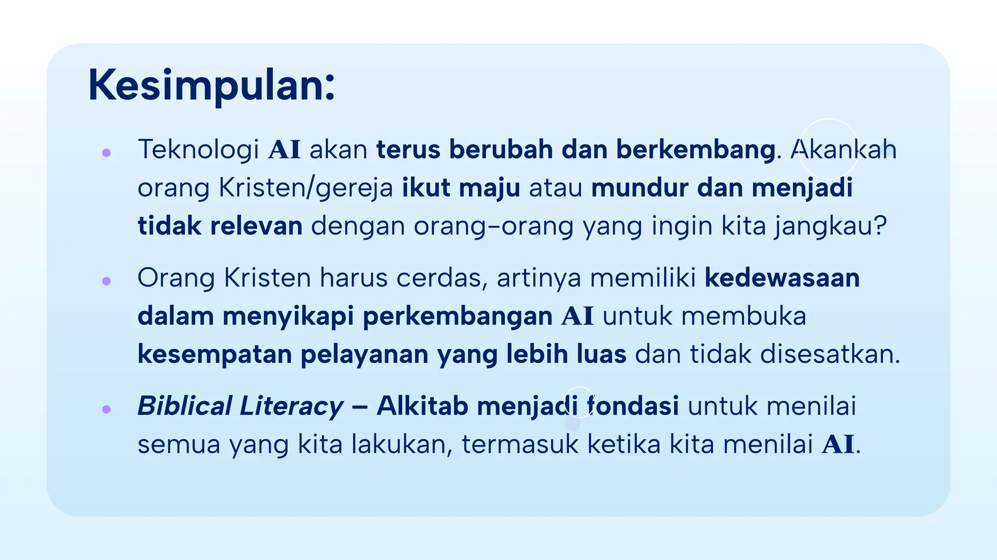 Kesimpulan:
● Teknologi AI akan terus berubah dan berkembang. Akankah
orang Kristen/gereja ikut maju atau mundur dan menjadi
tidak relevan dengan orang-orang yang ingin kita jangkau?
● Orang Kristen harus cerdas, artinya memiliki kedewasaan
dalam menyikapi perkembangan AI untuk membuka
kesempatan pelayanan yang lebih luas dan tidak disesatkan.
● Biblical Literacy – Alkitab menjadi fondasi untuk menilai
semua yang kita lakukan, termasuk ketika kita menilai AI.
 