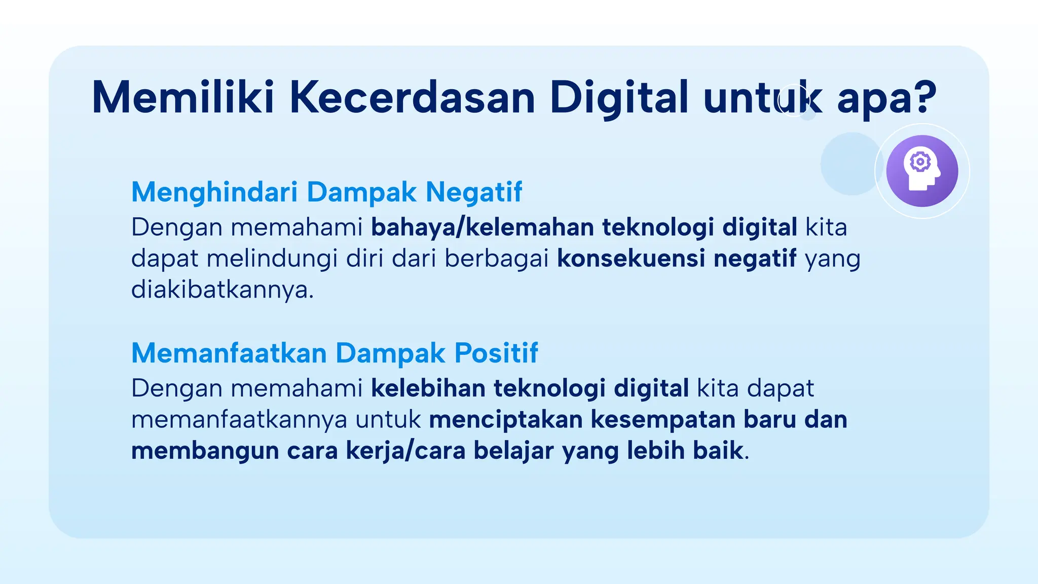Memiliki Kecerdasan Digital untuk apa?
Menghindari Dampak Negatif
Dengan memahami bahaya/kelemahan teknologi digital kita
dapat melindungi diri dari berbagai konsekuensi negatif yang
diakibatkannya.
Memanfaatkan Dampak Positif
Dengan memahami kelebihan teknologi digital kita dapat
memanfaatkannya untuk menciptakan kesempatan baru dan
membangun cara kerja/cara belajar yang lebih baik.
 