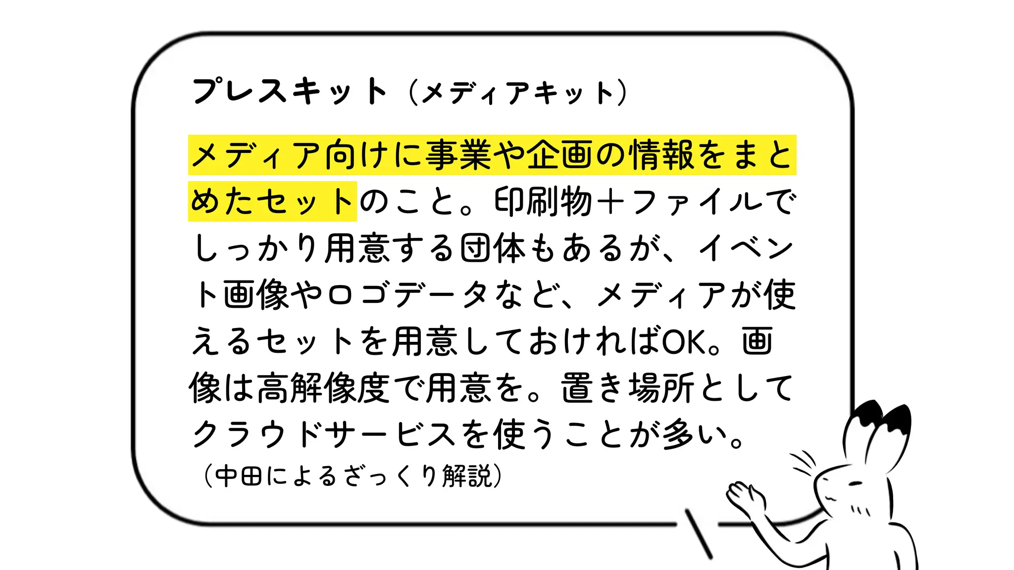 プレスキット（メディアキット）
メディア向けに事業や企画の情報をまと
めたセットのこと。印刷物＋ファイルで
しっかり用意する団体もあるが、イベン
ト画像やロゴデータなど、メディアが使
えるセットを用意しておければOK。画
像は高解像度で用意を。置き場所として
クラウドサービスを使うことが多い。
（中田によるざっくり解説）
 