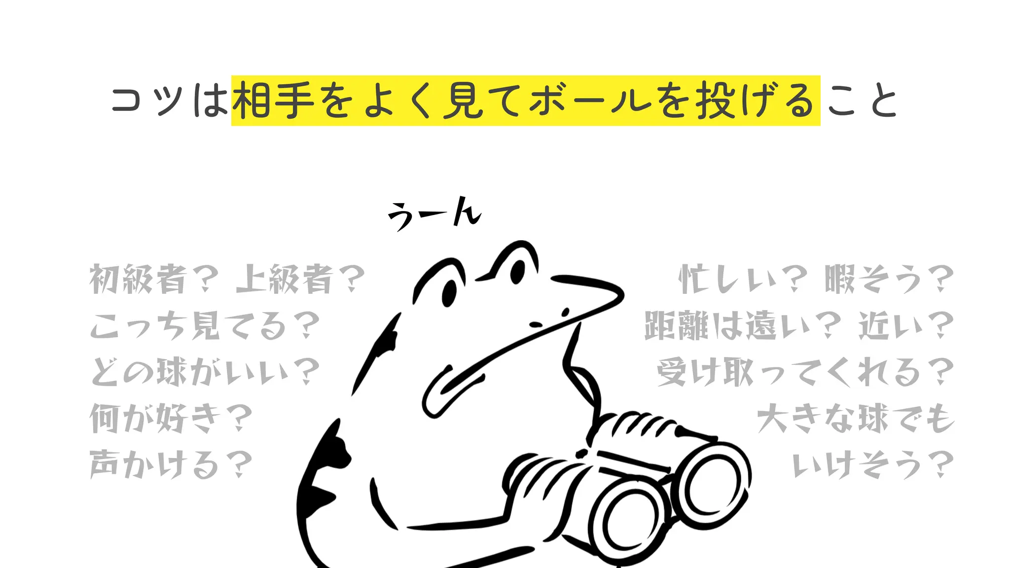 コツは相手をよく見てボールを投げること
初級者？ 上級者？
こっち⾒てる？
どの球がいい？
何が好き？
声かける？
忙しい？ 暇そう？
距離は遠い？ 近い？
受け取ってくれる？
⼤きな球でも
いけそう？
うーん
 
