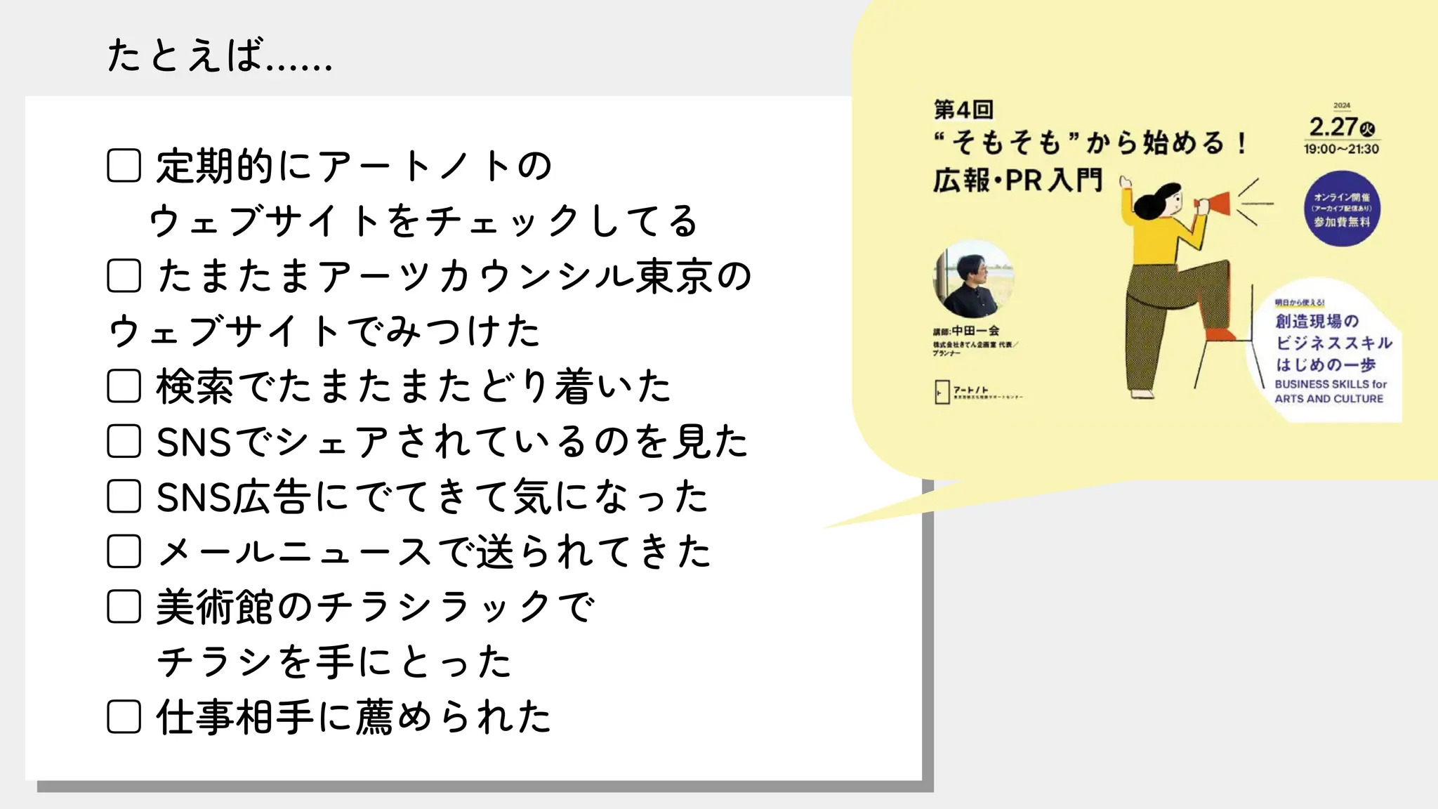たとえば……
□ 定期的にアートノトの
ウェブサイトをチェックしてる
□ たまたまアーツカウンシル東京の
ウェブサイトでみつけた
□ 検索でたまたまたどり着いた
□ SNSでシェアされているのを見た
□ SNS広告にでてきて気になった
□ メールニュースで送られてきた
□ 美術館のチラシラックで
チラシを手にとった
□ 仕事相手に薦められた
 