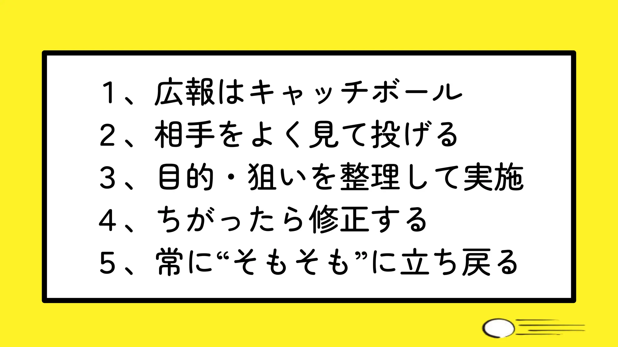 １、広報はキャッチボール
２、相手をよく見て投げる
３、目的・狙いを整理して実施
４、ちがったら修正する
５、常に“そもそも”に立ち戻る
 