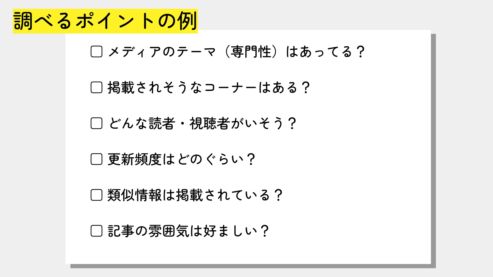 調べるポイントの例
□ メディアのテーマ（専門性）はあってる？
□ 掲載されそうなコーナーはある？
□ どんな読者・視聴者がいそう？
□ 更新頻度はどのぐらい？
□ 類似情報は掲載されている？
□ 記事の雰囲気は好ましい？
 