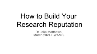 How to Build Your
Research Reputation
Dr Jake Matthews
March 2024 BWAMS
 