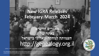 New IGRA Releases
February-March 2024
‫חדשים‬ ‫מאגרים‬
‫של‬ ‫באתר‬
‫בישראל‬ ‫גנאלוגי‬ ‫למחקר‬ ‫העמותה‬
http://genealogy.org.il
This bibliographic record is part of the Israel Archive Network project (IAN) and has been made accessible thanks to the
collaborative efforts of the Yad Ben Zvi Archive, the Ministry of Jerusalem and Heritage and the National Library of Israel.
‫ישראל‬ ‫ארכיוני‬ ‫רשת‬ ‫מפרויקט‬ ‫חלק‬ ‫היא‬ ‫זו‬ ‫רשומה‬
(
‫רא‬
"
‫י‬
)
‫צבי‬ ‫בן‬ ‫יצחק‬ ‫יד‬ ‫בין‬ ‫פעולה‬ ‫שיתוף‬ ‫במסגרת‬ ‫וזמינה‬
,
‫ירושלים‬ ‫משרד‬
‫ישראל‬ ‫של‬ ‫הלאומית‬ ‫והספרייה‬ ‫ומורשת‬
.
 