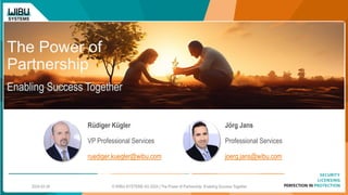 The Power of
Partnership
Enabling Success Together
Rüdiger Kügler
VP Professional Services
ruediger.kuegler@wibu.com
Jörg Jans
Professional Services
joerg.jans@wibu.com
© WIBU-SYSTEMS AG 2024 | The Power of Partnership: Enabling Success Together
2024-02-20
 