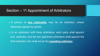  A person of any nationality may be an arbitrator, unless
otherwise agreed by parties.
 In an arbitration with three arbitrators, each party shall appoint
one arbitrator, and the two appointed arbitrators shall appoint the
third arbitrator who shall act as the presiding arbitrator.
Section – 11 Appointment of Arbitrators
 