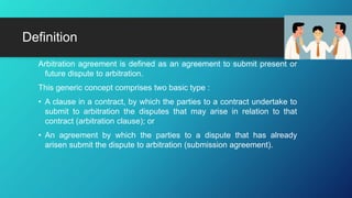 Arbitration agreement is defined as an agreement to submit present or
future dispute to arbitration.
This generic concept comprises two basic type :
• A clause in a contract, by which the parties to a contract undertake to
submit to arbitration the disputes that may arise in relation to that
contract (arbitration clause); or
• An agreement by which the parties to a dispute that has already
arisen submit the dispute to arbitration (submission agreement).
Definition
 