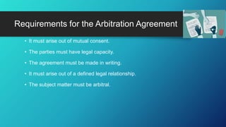 • It must arise out of mutual consent.
• The parties must have legal capacity.
• The agreement must be made in writing.
• It must arise out of a defined legal relationship.
• The subject matter must be arbitral.
Requirements for the Arbitration Agreement
 