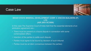 BIHAR STATE MINERAL DEVELOPMENT CORP. V. ENCON BUILDERS (P)
LTD
(AIR 2003 SC3688)
In this case The Supreme Court of India held that the essential elements of an
arbitration agreement are:-
• There must be present or a future dispute in connection with some
contemplated affairs.
• Intention of the parties to settle such dispute
• Parties must agree to be bound by decision of such tribunal.
• Parties must be ad idem (consensus between the parties)
Case Law
 