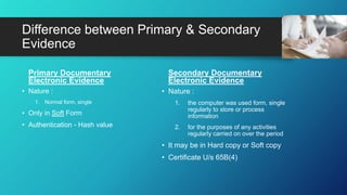 Difference between Primary & Secondary
Evidence
Primary Documentary
Electronic Evidence
• Nature :
1. Normal form, single
• Only in Soft Form
• Authentication - Hash value
Secondary Documentary
Electronic Evidence
• Nature :
1. the computer was used form, single
regularly to store or process
information
2. for the purposes of any activities
regularly carried on over the period
• It may be in Hard copy or Soft copy
• Certificate U/s 65B(4)
 