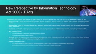 Admissibility of digital evidence, which amended the Indian Evidence Act 1872 (IEA), the Indian Penal Code, 1860 (IPC) and the Banker's Book Evidence Act 1891.
• electronic records - means data, record or data generated, image or sound stored, received or sent in an electronic form or microfilm or computer-generated
microfiche;
• electronic form - means any information generated, sent, received or stored in media, magnetic, optical, computer memory, micro film, computer generated micro
fiche or similar device;
• information - includes data, text, images, sound, voice, codes, computer programmes, software and databases or micro film, or computer generated micro fiche.
• fact - means and includes:-
• (1) Anything, state of things, or relation of things, capable of being perceived by the senses;
• (2) Any mental condition of which any person is conscious.
• document - means any matter expressed or described upon any substance by means of letters, figures or marks, or by more than one of those means, intended to
be used, or which may be used, for the purpose of recording that matter.
• evidence - means and includes—
• (1) All statements which the Court permits or requires to be made before it by witnesses, in relation to matters of fact under inquiry, such statements are called oral evidence;
• (2) All documents including electronic records produced for the inspection of the Court, such documents are called documentary evidence.
New Perspective by Information Technology
Act 2000 (IT Act)
 