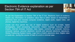 As per the Explanation to Section 79A of the IT Act, Electronic form of evidence
means any information of probative value that is either stored or transmitted in
electronic form and includes computer evidence, digital audio, digital video, cell
phones, digital fax machines.
Courts can thus permit the use of digital evidence such as e-mails, digital
photographs, word processing documents, instant message histories, spread
sheets, internet browser histories, data bases, contents of computer memory,
computer backup, secured electronic records and secured electronic signatures,
Global Positioning System tracks, Logs from a hotel’s electronic door, Digital video
or audio etc., during the course of trials of a civil or criminal case.
Electronic Evidence explanation as per
Section 79A of IT Act
 