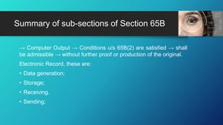 → Computer Output → Conditions u/s 65B(2) are satisfied → shall
be admissible → without further proof or production of the original.
Electronic Record, these are:
• Data generation;
• Storage;
• Receiving.
• Sending;
Summary of sub-sections of Section 65B
 