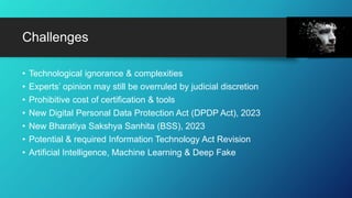 Challenges
• Technological ignorance & complexities
• Experts’ opinion may still be overruled by judicial discretion
• Prohibitive cost of certification & tools
• New Digital Personal Data Protection Act (DPDP Act), 2023
• New Bharatiya Sakshya Sanhita (BSS), 2023
• Potential & required Information Technology Act Revision
• Artificial Intelligence, Machine Learning & Deep Fake
 