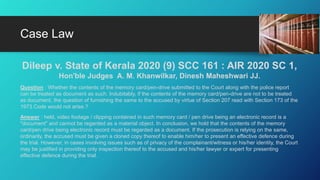 Dileep v. State of Kerala 2020 (9) SCC 161 : AIR 2020 SC 1,
Hon'ble Judges A. M. Khanwilkar, Dinesh Maheshwari JJ.
Question : Whether the contents of the memory card/pen-drive submitted to the Court along with the police report
can be treated as document as such. Indubitably, if the contents of the memory card/pen-drive are not to be treated
as document, the question of furnishing the same to the accused by virtue of Section 207 read with Section 173 of the
1973 Code would not arise.?
Answer : held, video footage / clipping contained in such memory card / pen drive being an electronic record is a
"document" and cannot be regarded as a material object. In conclusion, we hold that the contents of the memory
card/pen drive being electronic record must be regarded as a document. If the prosecution is relying on the same,
ordinarily, the accused must be given a cloned copy thereof to enable him/her to present an effective defence during
the trial. However, in cases involving issues such as of privacy of the complainant/witness or his/her identity, the Court
may be justified in providing only inspection thereof to the accused and his/her lawyer or expert for presenting
effective defence during the trial.
Case Law
 