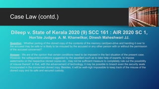 Dileep v. State of Kerala 2020 (9) SCC 161 : AIR 2020 SC 1,
Hon'ble Judges A. M. Khanwilkar, Dinesh Maheshwari JJ.
Question : Whether parting of the cloned copy of the contents of the memory card/pen-drive and handing it over to
the accused may be safe or is likely to be misused by the accused or any other person with or without the permission
of the accused concerned?
Answer : We are of the opinion that certain conditions need to be imposed in the fact situation of the present case.
However, the safeguards/conditions suggested by the appellant such as to take help of experts, to impose
watermarks on the respective cloned copies etc., may not be sufficient measure to completely rule out the possibility
of misuse thereof. In that, with the advancement of technology, it may be possible to breach even the security seals
incorporated in the concerned cloned copy. Besides, it will be well-nigh impossible to keep track of the misuse of the
cloned copy and its safe and secured custody.
Case Law (contd.)
 