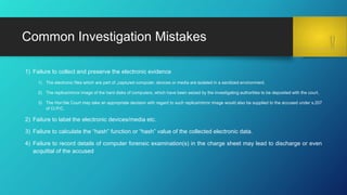 1) Failure to collect and preserve the electronic evidence
1) The electronic files which are part of „captured computer, devices or media are isolated in a sanitized environment.
2) The replica/mirror image of the hard disks of computers, which have been seized by the investigating authorities to be deposited with the court.
3) The Hon’ble Court may take an appropriate decision with regard to such replica/mirror image would also be supplied to the accused under s.207
of Cr.P.C.
2) Failure to label the electronic devices/media etc.
3) Failure to calculate the “hash” function or “hash” value of the collected electronic data.
4) Failure to record details of computer forensic examination(s) in the charge sheet may lead to discharge or even
acquittal of the accused
Common Investigation Mistakes
 