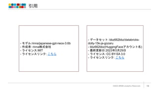 引用
©2023 ARISE analytics Reserved. 18
- モデル:rinna/japanese-gpt-neox-3.6b
- 作成者: rinna株式会社
- ライセンス:MIT
- ライセンスリンク: こちら
- データセット: bbz662bbz/databricks-
dolly-15k-ja-gozaru
- bbz662bbz(HuggingFaceアカウント名)
- 最終更新日:2023年5月29日
- ライセンス: CC BY-SA 3.0
- ライセンスリンク: こちら
 