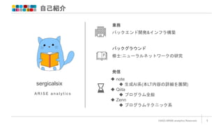 自己紹介
©2023 ARISE analytics Reserved. 1
sergicalsix
バックエンド開発&インフラ構築
発信
A R I S E a n a l y t i c s
 note
 生成AI系(本LT内容の詳細を展開)
 Qiita
 プログラム全般
 Zenn
 プログラムテクニック系
業務
バックグラウンド
修士:ニューラルネットワークの研究
 