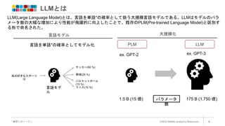 LLMとは
©2023 ARISE analytics Reserved. 4
*:厳密にはトークン
LLM(Large Language Model)とは、言語を単語*の確率として扱う大規模言語モデルである。LLMはモデルのパラ
メータ数の大幅な増加により性能が飛躍的に向上したことで、既存のPLM(Pre-trained Language Model)と区別す
る形で命名された。
LLM
PLM
ex. GPT-2 ex. GPT-3
1.5 B (15 億) パラメータ
数
175 B (1,750 億)
大規模化
言語モデル
言語を単語*の確率としてモデル化
言語モデ
ル
私の好きなスポーツ
は
サッカー(50 %)
野球(25 %)
バスケットボール
(15 %)
テニス(10 %)
 