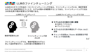 LLMのファインチューニング
©2023 ARISE analytics Reserved. 5
[1]:https://note.com/bbz662bbz/n/nb2f68451a2f0
[2]:https://qiita.com/takaaki_inada/items/9a9c07e85e46ec0e872e
LLMのカスタマイズ方法の一つにファインチューニングがある。ファインチューニングとは、事前学習済
みモデルに追加学習を行うことで、モデルの重みを微調整することである。ファインチューニングでは出
力の形式(例:口調)の変更などが可能である。
学習データ
LLMのファインチューニ
ング
事前学習済みLLM ファインチューニング済
みLLM
ファインチューニングでは、事前学習済みモデルに
対して追加学習を行い、LLMの重みの微調整を行う
 モデル出力を任意の口調に調整
 語尾をござる化[1]
 ずんだもん化[2]
 モデル出力を任意の構造化データ(ex. csv)に
調整
 チャットの改善(ex. Vicuna: 会話履歴を学習
することで性能改善)
など
LLMのファインチューニングででき
ること
 