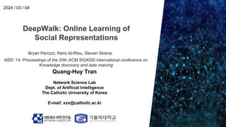 DeepWalk: Online Learning of
Social Representations
Quang-Huy Tran
Network Science Lab
Dept. of Artificial Intelligence
The Catholic University of Korea
E-mail: xxx@catholic.ac.kr
2024 / 03 / 04
Bryan Perozzi, Rami Al-Rfou, Steven Skiena.
KDD ‘14: Proceedings of the 20th ACM SIGKDD International conference on
Knowledge discovery and date maining
 