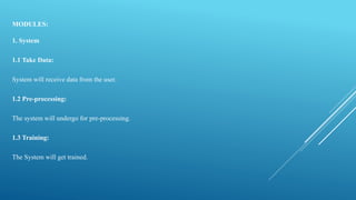 MODULES:
1. System
1.1 Take Data:
System will receive data from the user.
1.2 Pre-processing:
The system will undergo for pre-processing.
1.3 Training:
The System will get trained.
 