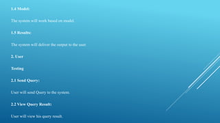1.4 Model:
The system will work based on model.
1.5 Results:
The system will deliver the output to the user.
2. User
Testing
2.1 Send Query:
User will send Query to the system.
2.2 View Query Result:
User will view his query result.
 