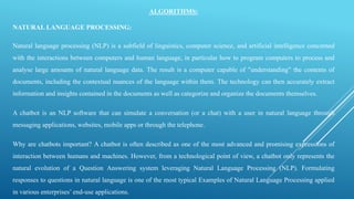 ALGORITHMS:
NATURAL LANGUAGE PROCESSING:
Natural language processing (NLP) is a subfield of linguistics, computer science, and artificial intelligence concerned
with the interactions between computers and human language, in particular how to program computers to process and
analyse large amounts of natural language data. The result is a computer capable of "understanding" the contents of
documents, including the contextual nuances of the language within them. The technology can then accurately extract
information and insights contained in the documents as well as categorize and organize the documents themselves.
A chatbot is an NLP software that can simulate a conversation (or a chat) with a user in natural language through
messaging applications, websites, mobile apps or through the telephone.
Why are chatbots important? A chatbot is often described as one of the most advanced and promising expressions of
interaction between humans and machines. However, from a technological point of view, a chatbot only represents the
natural evolution of a Question Answering system leveraging Natural Language Processing (NLP). Formulating
responses to questions in natural language is one of the most typical Examples of Natural Language Processing applied
in various enterprises’ end-use applications.
 