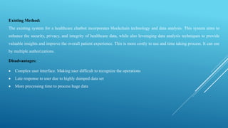 Existing Method:
The existing system for a healthcare chatbot incorporates blockchain technology and data analysis. This system aims to
enhance the security, privacy, and integrity of healthcare data, while also leveraging data analysis techniques to provide
valuable insights and improve the overall patient experience. This is more costly to use and time taking process. It can use
by multiple authorizations.
Disadvantages:
 Complex user interface. Making user difficult to recognize the operations
 Late response to user due to highly dumped data set
 More processing time to process huge data
 