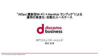 © NTT Communications Corporation All Rights Reserved.
"AIOps（最新型Wi-Fi）×AlertHub ランブック"による
運用の高度化・自動化ユースケース
NTTコミュニケーションズ
湯本 紗季
 