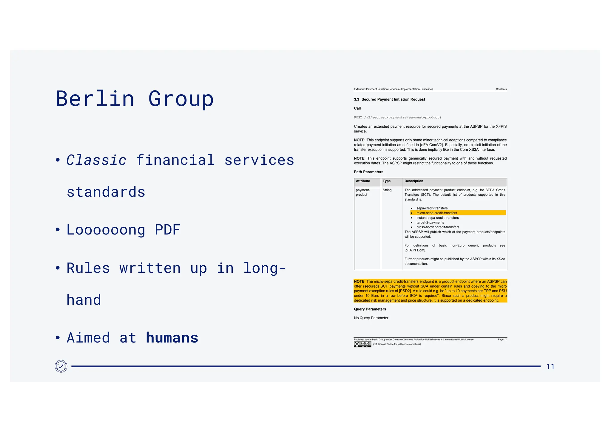 Extended Payment Initiation Services– Implementation Guidelines Contents
Published by the Berlin Group under Creative Commons Attribution-NoDerivatives 4.0 International Public License Page 17
(ref. License Notice for full license conditions)
3.3 Secured Payment Initiation Request
Call
POST /v2/secured-payments/{payment-product}
Creates an extended payment resource for secured payments at the ASPSP for the XFPIS
service.
NOTE: This endpoint supports only some minor technical adaptions compared to compliance
related payment initiation as defined in [oFA-ComV2]. Especially, no explicit initiation of the
transfer execution is supported. This is done implicitly like in the Core XS2A interface.
NOTE: This endpoint supports generically secured payment with and without requested
execution dates. The ASPSP might restrict the functionality to one of these functions.
Path Parameters
Attribute Type Description
payment-
product
String The addressed payment product endpoint, e.g. for SEPA Credit
Transfers (SCT). The default list of products supported in this
standard is:
 sepa-credit-transfers
 micro-sepa-credit-transfers
 instant-sepa-credit-transfers
 target-2-payments
 cross-border-credit-transfers
The ASPSP will publish which of the payment products/endpoints
will be supported.
For definitions of basic non-Euro generic products see
[oFA PFDom].
Further products might be published by the ASPSP within its XS2A
documentation.
NOTE: The micro-sepa-credit-transfers endpoint is a product endpoint where an ASPSP can
offer (secured) SCT payments without SCA under certain rules and obeying to the micro
payment exception rules of [PSD2]. A rule could e.g. be "up to 10 payments per TPP and PSU
under 10 Euro in a row before SCA is required". Since such a product might require a
dedicated risk management and price structure, it is supported on a dedicated endpoint.
Query Parameters
No Query Parameter
11
Berlin Group
• Classic financial services
standards
• Loooooong PDF
• Rules written up in long-
hand
• Aimed at humans
 