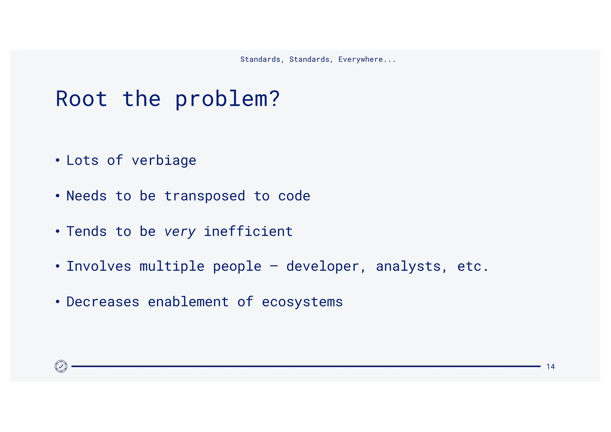 • Lots of verbiage
• Needs to be transposed to code
• Tends to be very inefficient
• Involves multiple people – developer, analysts, etc.
• Decreases enablement of ecosystems
Standards, Standards, Everywhere...
14
Root the problem?
 