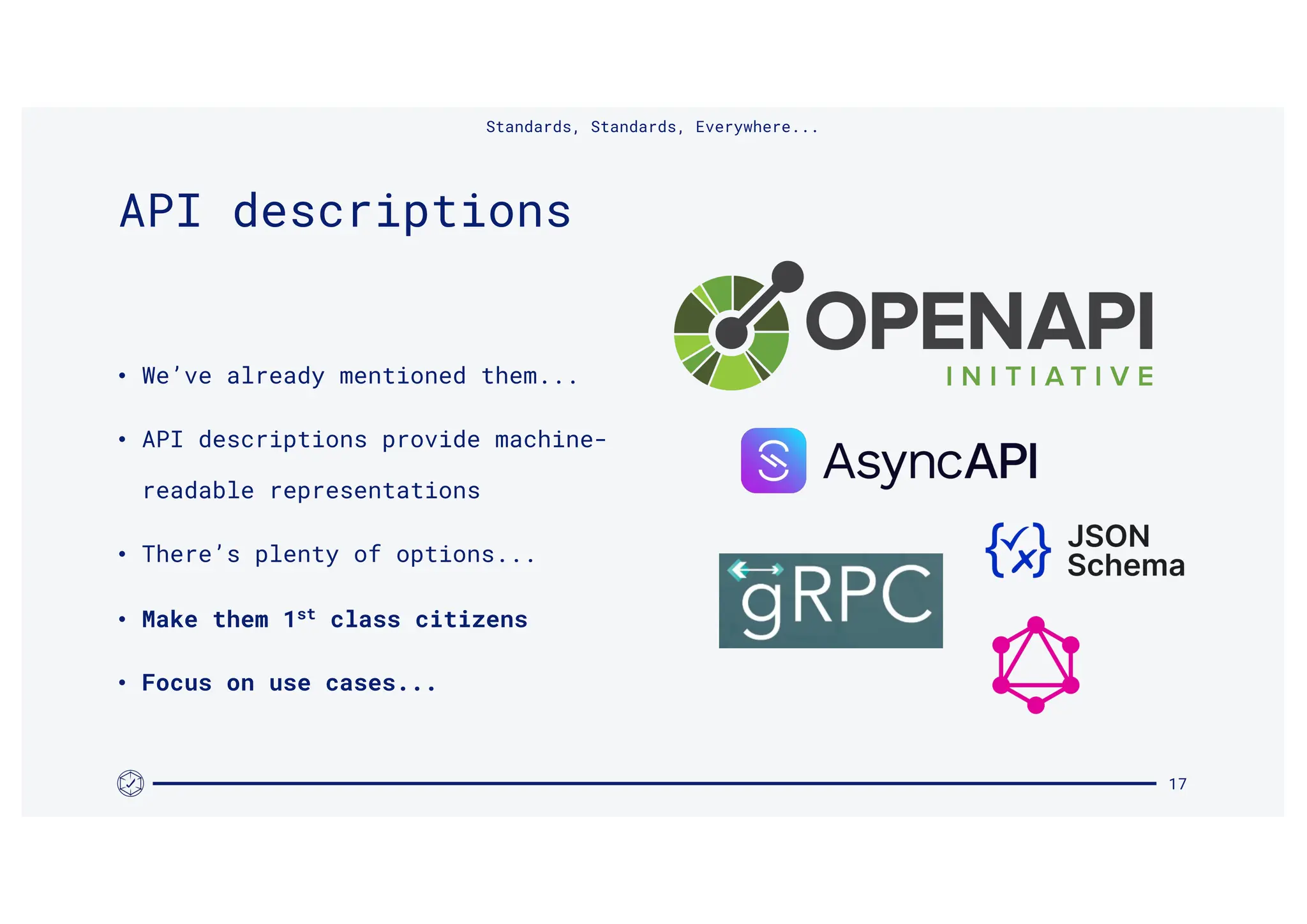 • We’ve already mentioned them...
• API descriptions provide machine-
readable representations
• There’s plenty of options...
• Make them 1st
class citizens
• Focus on use cases...
17
API descriptions
Standards, Standards, Everywhere...
 